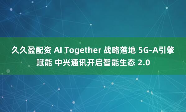 久久盈配资 AI Together 战略落地 5G-A引擎赋能 中兴通讯开启智能生态 2.0