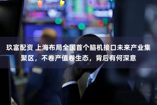 玖富配资 上海布局全国首个脑机接口未来产业集聚区，不卷产值卷生态，背后有何深意
