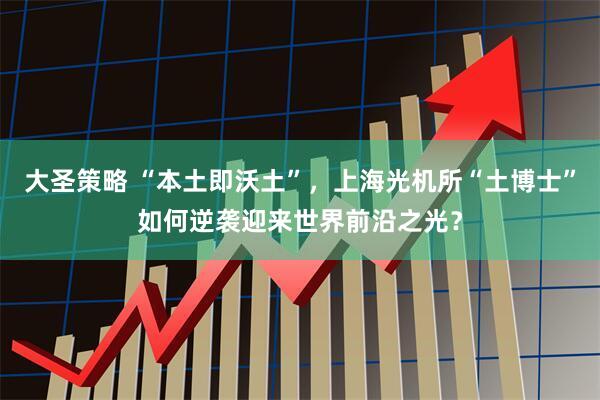 大圣策略 “本土即沃土”，上海光机所“土博士”如何逆袭迎来世界前沿之光？