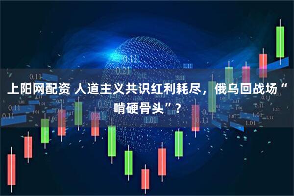 上阳网配资 人道主义共识红利耗尽，俄乌回战场“啃硬骨头”？