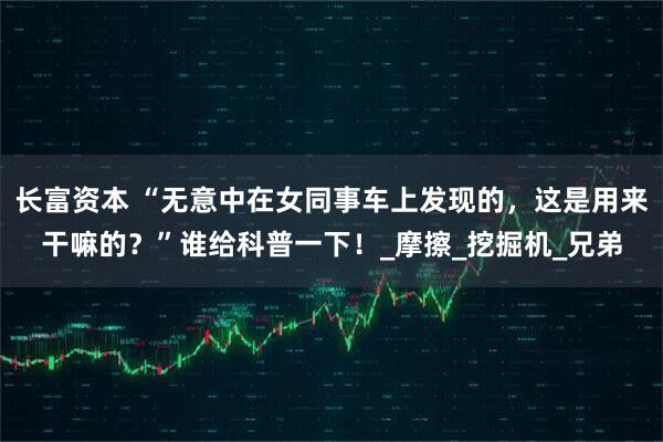 长富资本 “无意中在女同事车上发现的，这是用来干嘛的？”谁给科普一下！_摩擦_挖掘机_兄弟