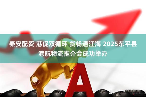 秦安配资 港促双循环 货畅通江海 2025东平县港航物流推介会成功举办