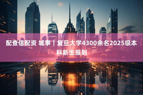 配查信配资 城事｜复旦大学4300余名2025级本科新生报到
