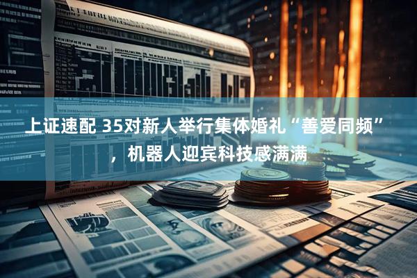 上证速配 35对新人举行集体婚礼“善爱同频” ，机器人迎宾科技感满满