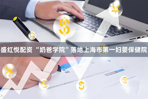 盛红悦配资 “奶爸学院”落地上海市第一妇婴保健院