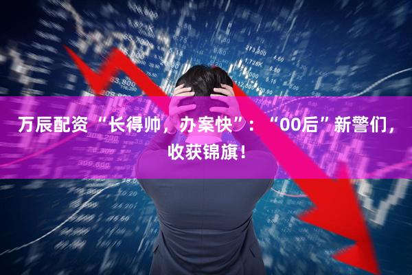 万辰配资 “长得帅，办案快”：“00后”新警们，收获锦旗！