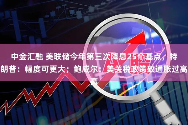 中金汇融 美联储今年第三次降息25个基点，特朗普：幅度可更大；鲍威尔：美关税政策致通胀过高