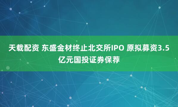 天载配资 东盛金材终止北交所IPO 原拟募资3.5亿元国投证券保荐