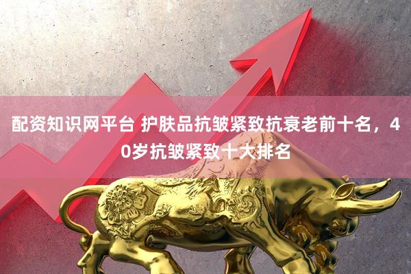 配资知识网平台 护肤品抗皱紧致抗衰老前十名，40岁抗皱紧致十大排名