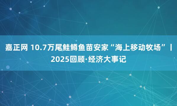 嘉正网 10.7万尾鲑鳟鱼苗安家“海上移动牧场”丨2025回顾·经济大事记