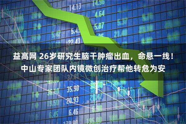 益高网 26岁研究生脑干肿瘤出血，命悬一线！中山专家团队内镜微创治疗帮他转危为安