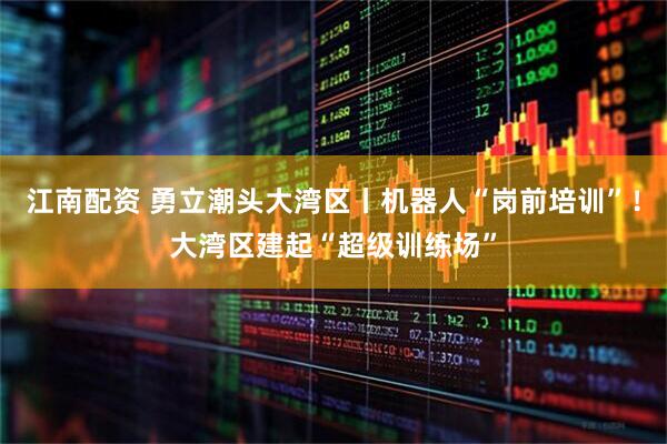 江南配资 勇立潮头大湾区丨机器人“岗前培训”！大湾区建起“超级训练场”