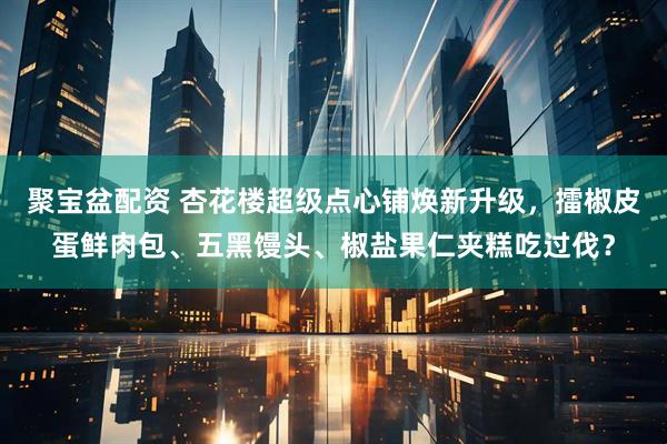 聚宝盆配资 杏花楼超级点心铺焕新升级，擂椒皮蛋鲜肉包、五黑馒头、椒盐果仁夹糕吃过伐？