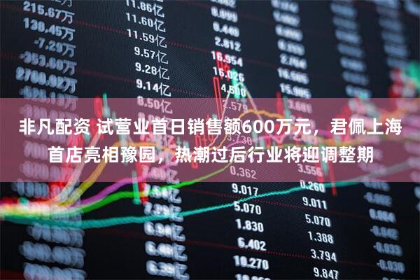 非凡配资 试营业首日销售额600万元，君佩上海首店亮相豫园，热潮过后行业将迎调整期