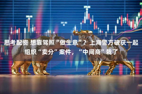 思考配资 想靠驾照“做生意”？上海警方破获一起组织“卖分”案件，“中间商”栽了