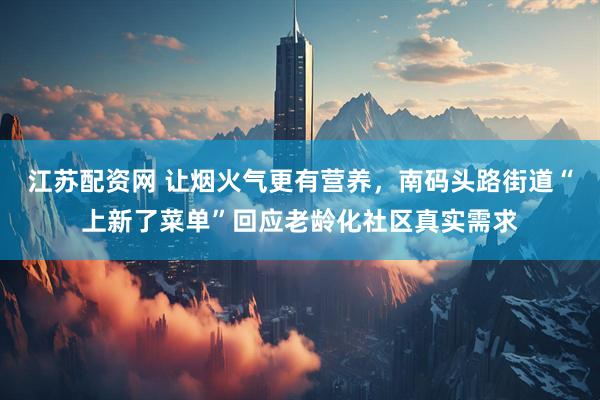 江苏配资网 让烟火气更有营养，南码头路街道“上新了菜单”回应老龄化社区真实需求